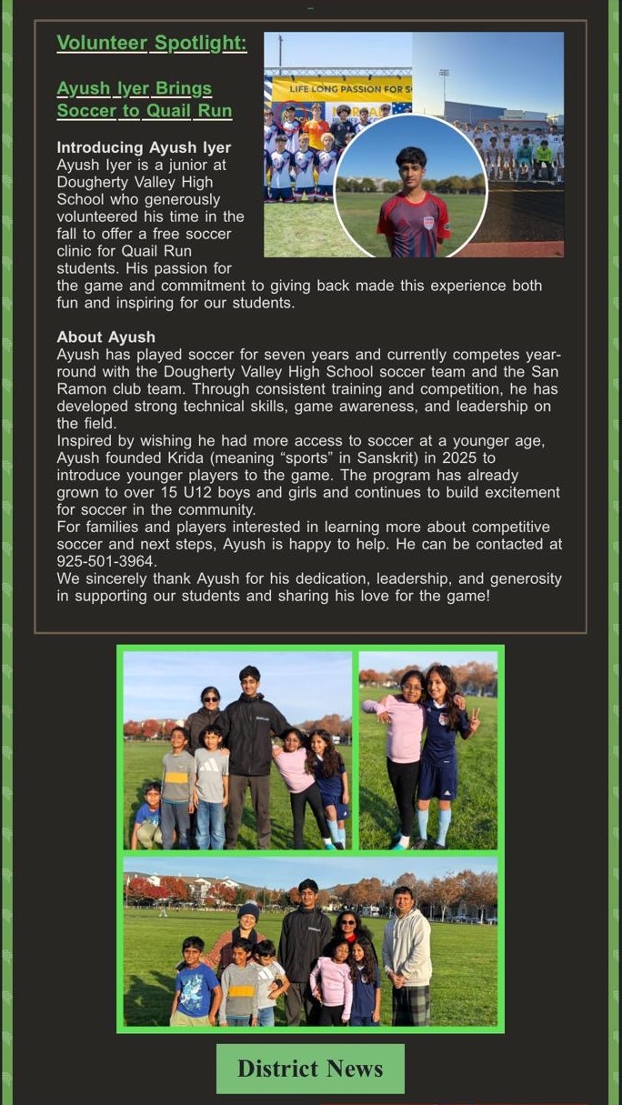 Quail Run Elementary School newsletter, 2025. Volunteer Spotlight: Ayush Iyer Brings Soccer to Quail Run. Ayush, a junior at Dougherty Valley High School, volunteered his time in the fall to offer a free soccer clinic for Quail Run students. He founded Krida in 2025 to introduce younger players to the game, and the program has grown to over 15 U12 boys and girls. The school thanks Ayush for his dedication, leadership, and generosity.